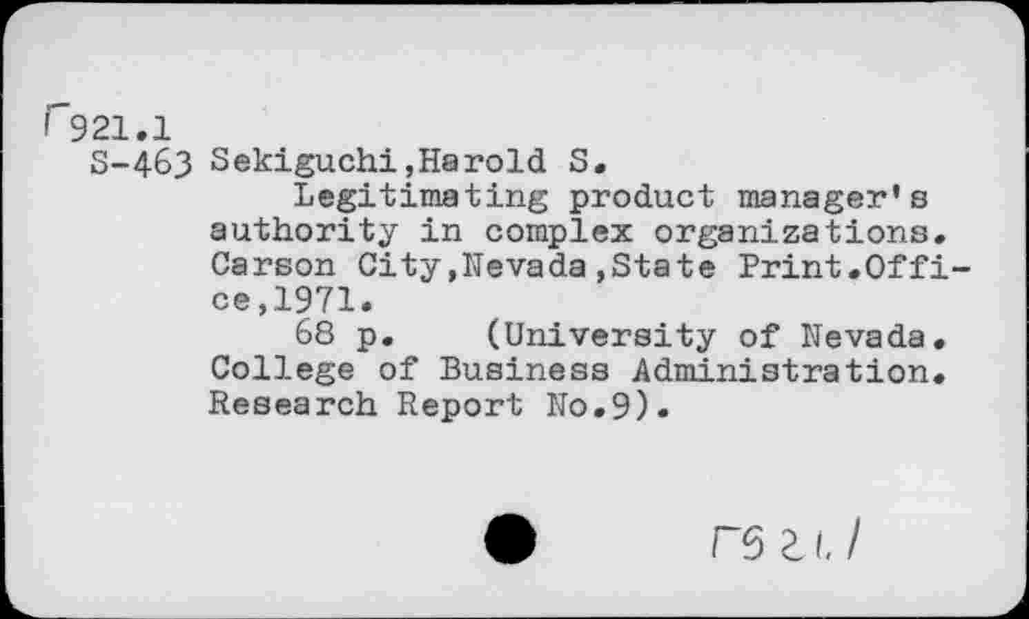 ﻿r921,1
S-463 Sekiguchi,Harold S.
Legitimating product manager's authority in complex organizations. Carson City.Nevada,State Print.Office, 1971.
68 p. (University of Nevada. College of Business Administration. Research Report No.9).
rs Z 1.1